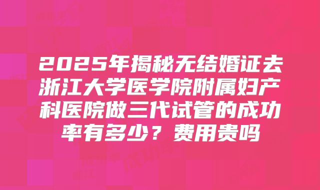 2025年揭秘无结婚证去浙江大学医学院附属妇产科医院做三代试管的成功率有多少？费用贵吗