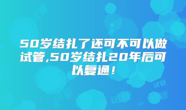 50岁结扎了还可不可以做试管,50岁结扎20年后可以复通！
