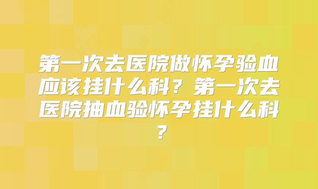 第一次去医院做怀孕验血应该挂什么科?第一次去医院抽血验怀孕挂什么科?