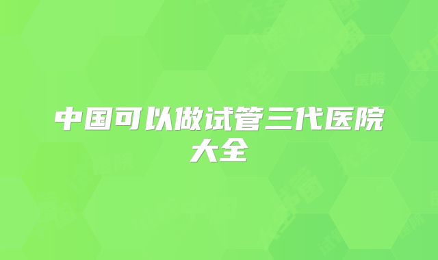 中国可以做试管三代医院大全