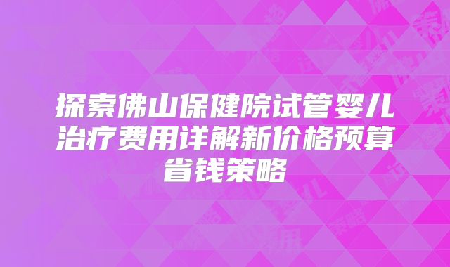 探索佛山保健院试管婴儿治疗费用详解新价格预算省钱策略
