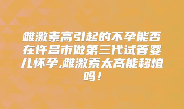 雌激素高引起的不孕能否在许昌市做第三代试管婴儿怀孕,雌激素太高能移植吗！