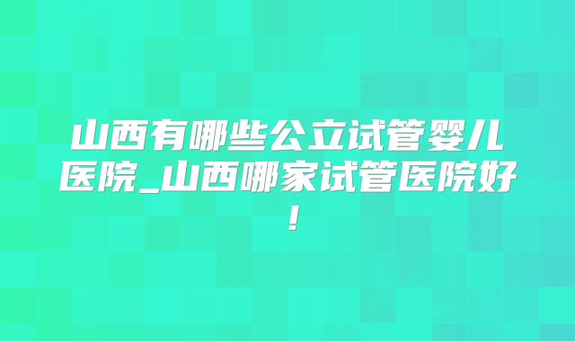 山西有哪些公立试管婴儿医院_山西哪家试管医院好！