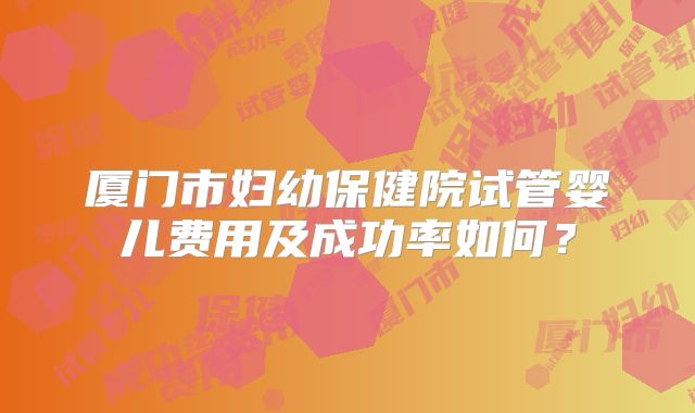 厦门市妇幼保健院试管婴儿费用及成功率如何？