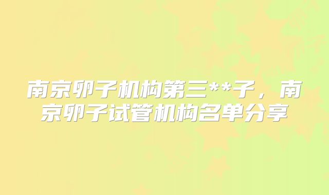 南京卵子机构第三**子，南京卵子试管机构名单分享