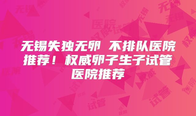 无锡失独无卵�不排队医院推荐!权威卵子生子试管医院推荐
