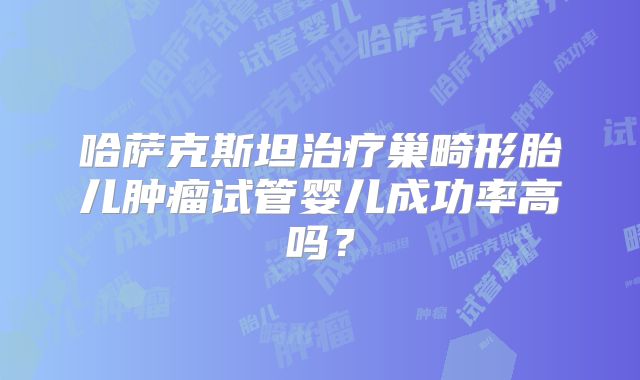哈萨克斯坦治疗巢畸形胎儿肿瘤试管婴儿成功率高吗？