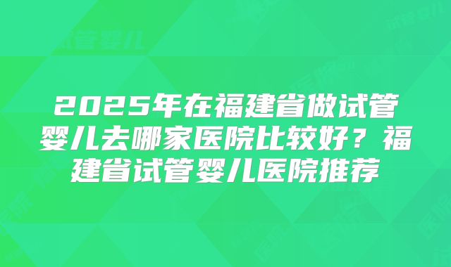 2025年在福建省做试管婴儿去哪家医院比较好？福建省试管婴儿医院推荐
