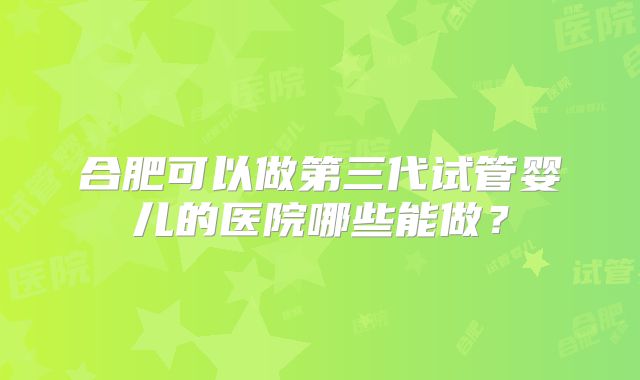 合肥可以做第三代试管婴儿的医院哪些能做？