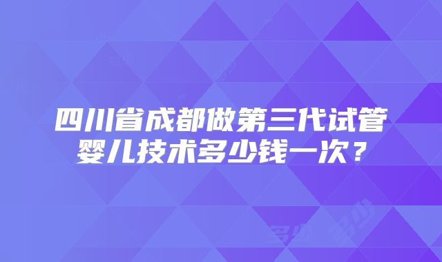 四川省成都做第三代试管婴儿技术多少钱一次？