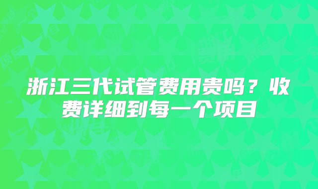 浙江三代试管费用贵吗？收费详细到每一个项目
