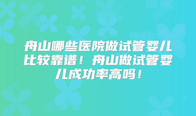 舟山哪些医院做试管婴儿比较靠谱！舟山做试管婴儿成功率高吗！