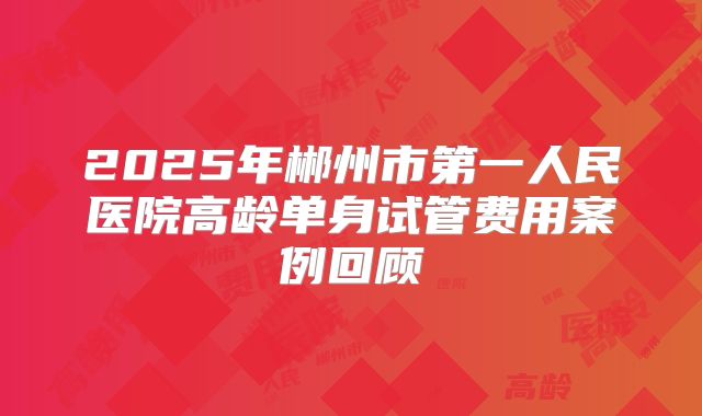 2025年郴州市第一人民医院高龄单身试管费用案例回顾