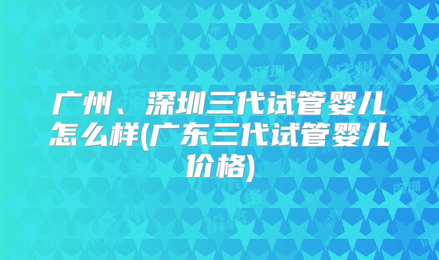 广州、深圳三代试管婴儿怎么样(广东三代试管婴儿价格)