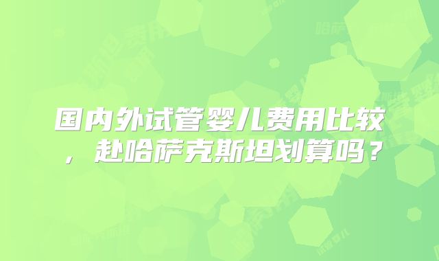 国内外试管婴儿费用比较，赴哈萨克斯坦划算吗？