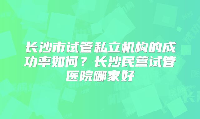 长沙市试管私立机构的成功率如何？长沙民营试管医院哪家好