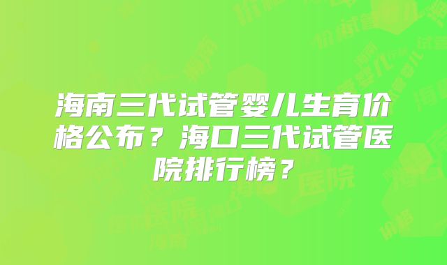 海南三代试管婴儿生育价格公布?海口三代试管医院排行榜?