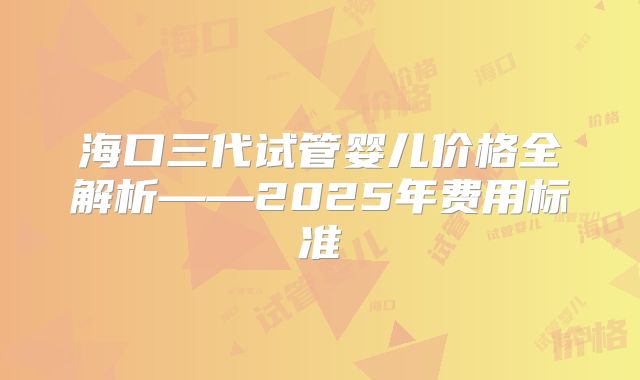 海口三代试管婴儿价格全解析——2025年费用标准