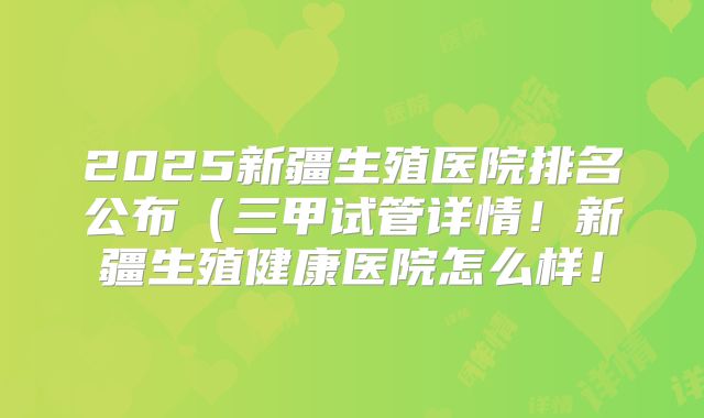 2025新疆生殖医院排名公布(三甲试管详情!新疆生殖健康医院怎么样!