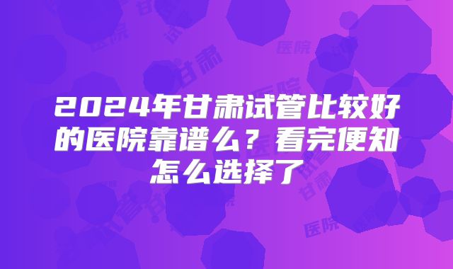 2024年甘肃试管比较好的医院靠谱么？看完便知怎么选择了