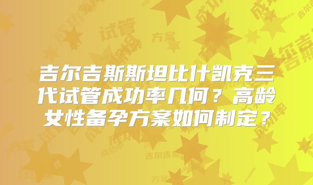 吉尔吉斯斯坦比什凯克三代试管成功率几何？高龄女性备孕方案如何制定？