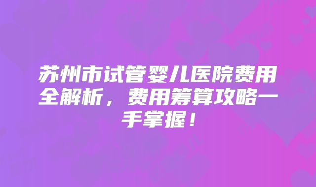 苏州市试管婴儿医院费用全解析，费用筹算攻略一手掌握！