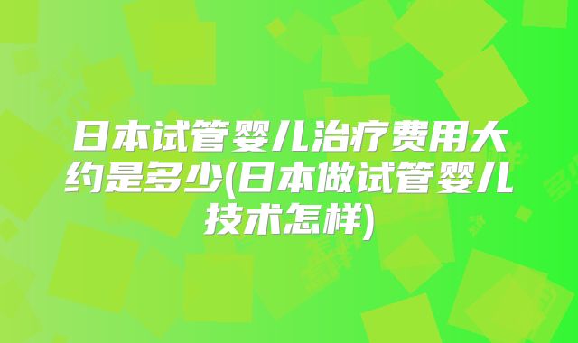 日本试管婴儿治疗费用大约是多少(日本做试管婴儿技术怎样)
