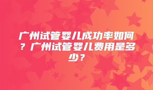 广州试管婴儿成功率如何？广州试管婴儿费用是多少？