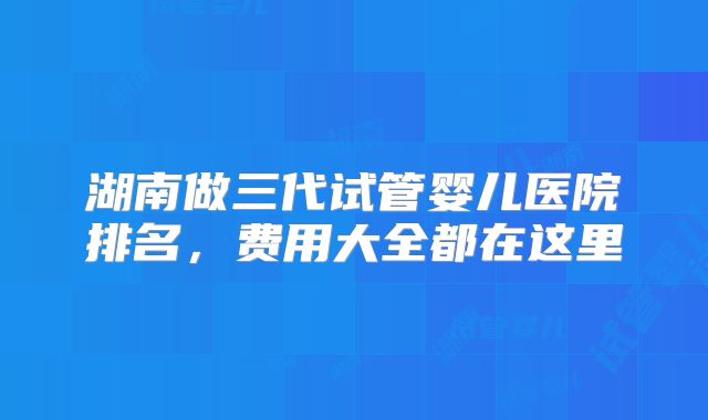 湖南做三代试管婴儿医院排名，费用大全都在这里