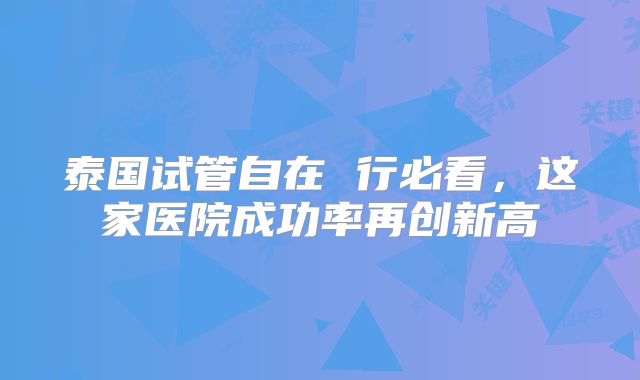 泰国试管自在 行必看，这家医院成功率再创新高