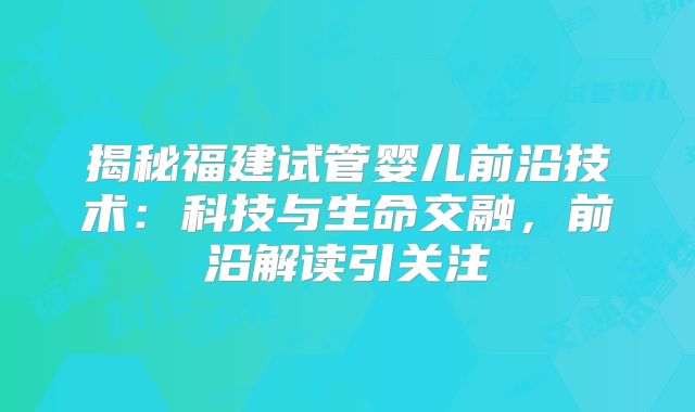 揭秘福建试管婴儿前沿技术:科技与生命交融,前沿解读引关注