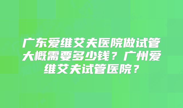 广东爱维艾夫医院做试管大概需要多少钱?广州爱维艾夫试管医院?