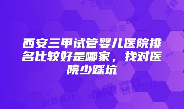 西安三甲试管婴儿医院排名比较好是哪家,找对医院少踩坑