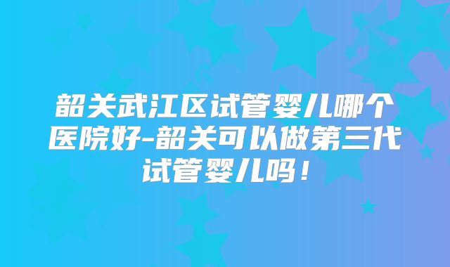 韶关武江区试管婴儿哪个医院好-韶关可以做第三代试管婴儿吗!