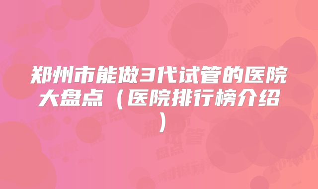 郑州市能做3代试管的医院大盘点（医院排行榜介绍）