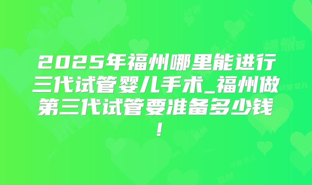 2025年福州哪里能进行三代试管婴儿手术_福州做第三代试管要准备多少钱！