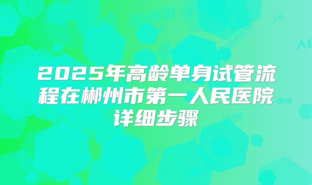 2025年高龄单身试管流程在郴州市第一人民医院详细步骤