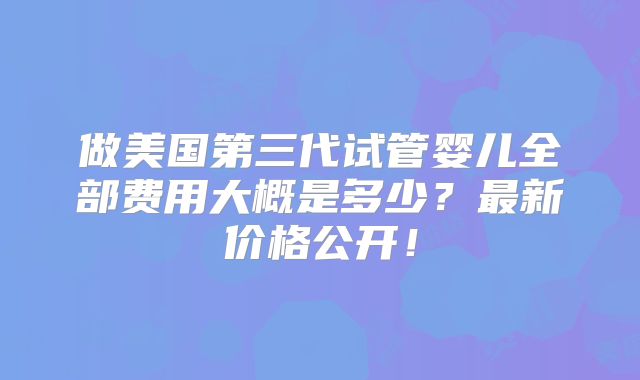 做美国第三代试管婴儿全部费用大概是多少？最新价格公开！