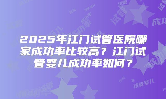 2025年江门试管医院哪家成功率比较高？江门试管婴儿成功率如何？