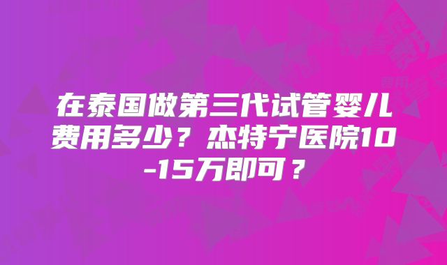 在泰国做第三代试管婴儿费用多少？杰特宁医院10-15万即可？