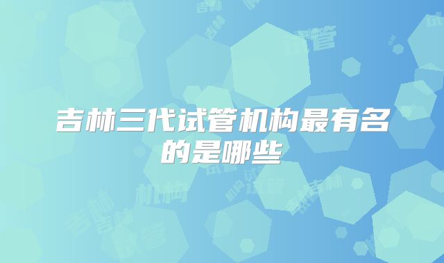 吉林三代试管机构最有名的是哪些
