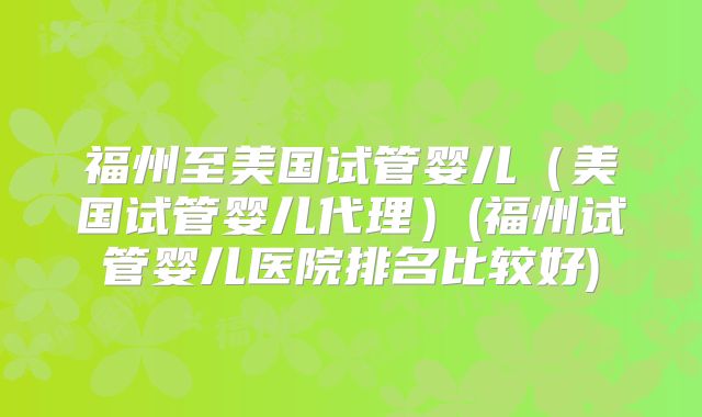 福州至美国试管婴儿（美国试管婴儿代理）(福州试管婴儿医院排名比较好)