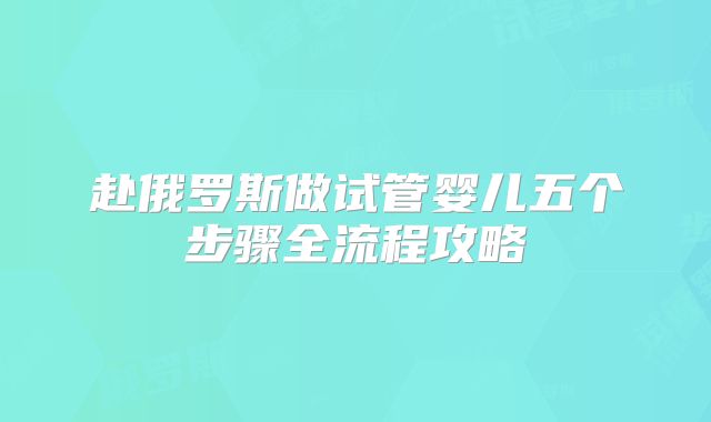 赴俄罗斯做试管婴儿五个步骤全流程攻略