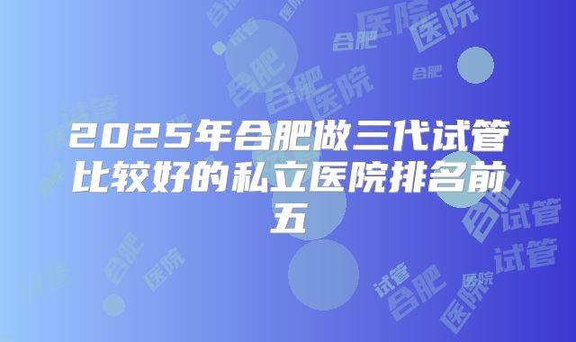 2025年合肥做三代试管比较好的私立医院排名前五