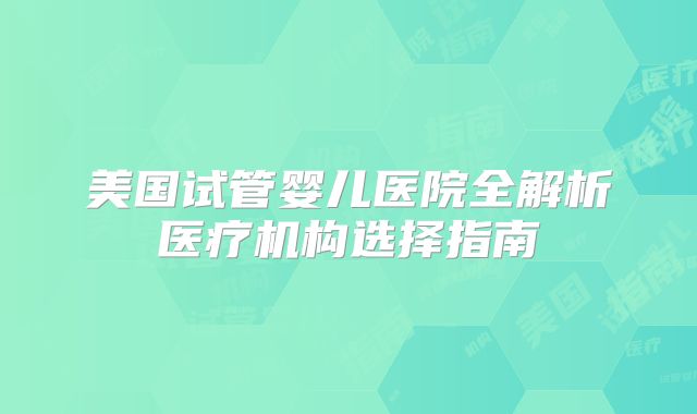 美国试管婴儿医院全解析医疗机构选择指南