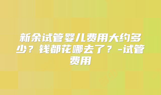 新余试管婴儿费用大约多少？钱都花哪去了？-试管费用