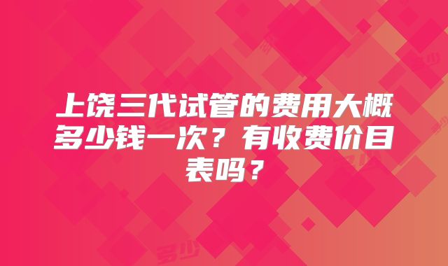 上饶三代试管的费用大概多少钱一次？有收费价目表吗？