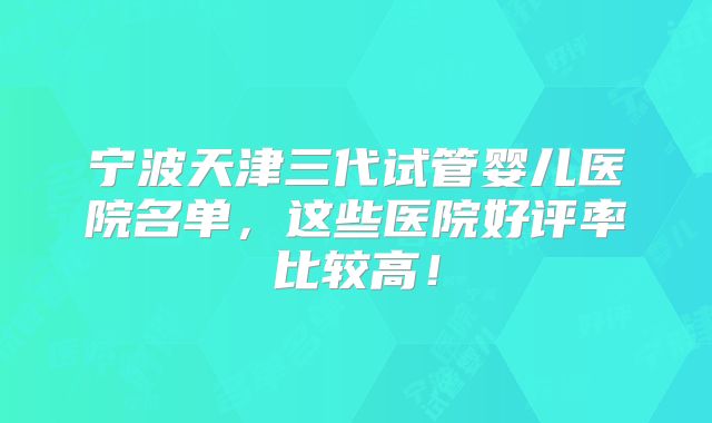 宁波天津三代试管婴儿医院名单，这些医院好评率比较高！