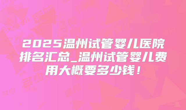 2025温州试管婴儿医院排名汇总_温州试管婴儿费用大概要多少钱！