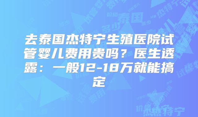 去泰国杰特宁生殖医院试管婴儿费用贵吗？医生透露：一般12-18万就能搞定